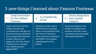 3 new things I learned about Famous Footwear
1
Used to be known
for their athletic
footwear
Used to be known for their
athletic footwear and
competed more with Big 5 on
that level and they still do but
have changed their business
model to also be more
aggressive with their casual
footwear line to maintain
their market presence
against DSW.
2
Is competitively
priced
Having just made a trip to
DSW recently to purchase
shoes I was surprised to find
that Famous Footwear’s
prices were very competitive
with DSW’s if not cheaper
regarding some of the
brands.
3
Stores designed to
have smaller
footprint
Stores are designed to be
smaller to facilitate more
locations and offer a more
convenience and personable
shoe buying experience.
 