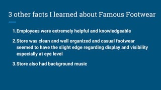 3 other facts I learned about Famous Footwear
1.Employees were extremely helpful and knowledgeable
2.Store was clean and well organized and casual footwear
seemed to have the slight edge regarding display and visibility
especially at eye level
3.Store also had background music
 