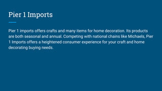 Pier 1 Imports
Pier 1 imports offers crafts and many items for home decoration. Its products
are both seasonal and annual. Competing with national chains like Michaels, Pier
1 Imports offers a heightened consumer experience for your craft and home
decorating buying needs.
 