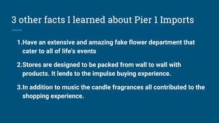 3 other facts I learned about Pier 1 Imports
1.Have an extensive and amazing fake flower department that
cater to all of life's events
2.Stores are designed to be packed from wall to wall with
products. It lends to the impulse buying experience.
3.In addition to music the candle fragrances all contributed to the
shopping experience.
 