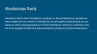 Nordstrom Rack
Nordstrom Rack offers Nordstrom products at discounted prices. Nordstrom
Rack outlets are the vehicle for Nordstrom to sell quality products that are not
doing as well or being phased out of their Nordstrom stores to customers who
are more budget minded and enjoy Nordstrom products at discounted prices.
 