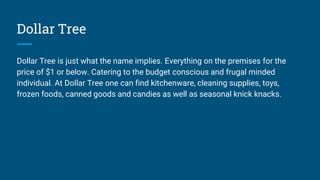 Dollar Tree
Dollar Tree is just what the name implies. Everything on the premises for the
price of $1 or below. Catering to the budget conscious and frugal minded
individual. At Dollar Tree one can find kitchenware, cleaning supplies, toys,
frozen foods, canned goods and candies as well as seasonal knick knacks.
 
