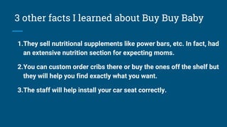 3 other facts I learned about Buy Buy Baby
1.They sell nutritional supplements like power bars, etc. In fact, had
an extensive nutrition section for expecting moms.
2.You can custom order cribs there or buy the ones off the shelf but
they will help you find exactly what you want.
3.The staff will help install your car seat correctly.
 