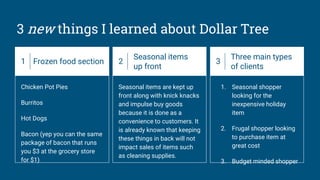 3 new things I learned about Dollar Tree
1 Frozen food section
Chicken Pot Pies
Burritos
Hot Dogs
Bacon (yep you can the same
package of bacon that runs
you $3 at the grocery store
for $1)
2
Seasonal items
up front
Seasonal items are kept up
front along with knick knacks
and impulse buy goods
because it is done as a
convenience to customers. It
is already known that keeping
these things in back will not
impact sales of items such
as cleaning supplies.
3
Three main types
of clients
1. Seasonal shopper
looking for the
inexpensive holiday
item
2. Frugal shopper looking
to purchase item at
great cost
3. Budget minded shopper
 