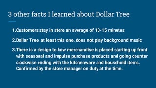 3 other facts I learned about Dollar Tree
1.Customers stay in store an average of 10-15 minutes
2.Dollar Tree, at least this one, does not play background music
3.There is a design to how merchandise is placed starting up front
with seasonal and impulse purchase products and going counter
clockwise ending with the kitchenware and household items.
Confirmed by the store manager on duty at the time.
 