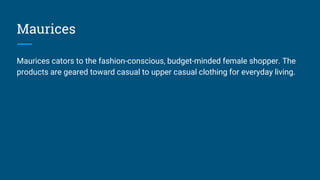 Maurices
Maurices cators to the fashion-conscious, budget-minded female shopper. The
products are geared toward casual to upper casual clothing for everyday living.
 