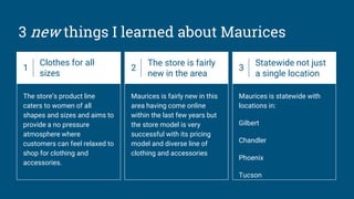 3 new things I learned about Maurices
1
Clothes for all
sizes
The store’s product line
caters to women of all
shapes and sizes and aims to
provide a no pressure
atmosphere where
customers can feel relaxed to
shop for clothing and
accessories.
2
The store is fairly
new in the area
Maurices is fairly new in this
area having come online
within the last few years but
the store model is very
successful with its pricing
model and diverse line of
clothing and accessories
3
Statewide not just
a single location
Maurices is statewide with
locations in:
Gilbert
Chandler
Phoenix
Tucson
 