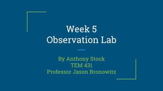Week 5
Observation Lab
By Anthony Stock
TEM 431
Professor Jason Bronowitz
 