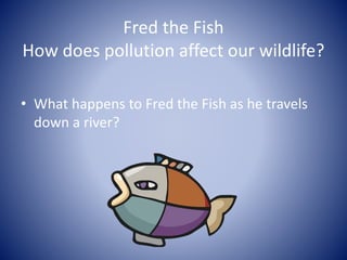 Fred the Fish
How does pollution affect our wildlife?
• What happens to Fred the Fish as he travels
down a river?
 