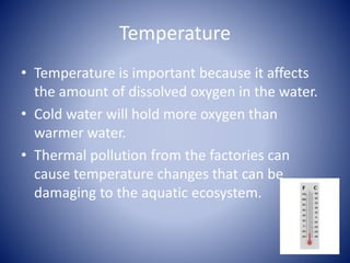 Temperature
• Temperature is important because it affects
the amount of dissolved oxygen in the water.
• Cold water will hold more oxygen than
warmer water.
• Thermal pollution from the factories can
cause temperature changes that can be
damaging to the aquatic ecosystem.
 