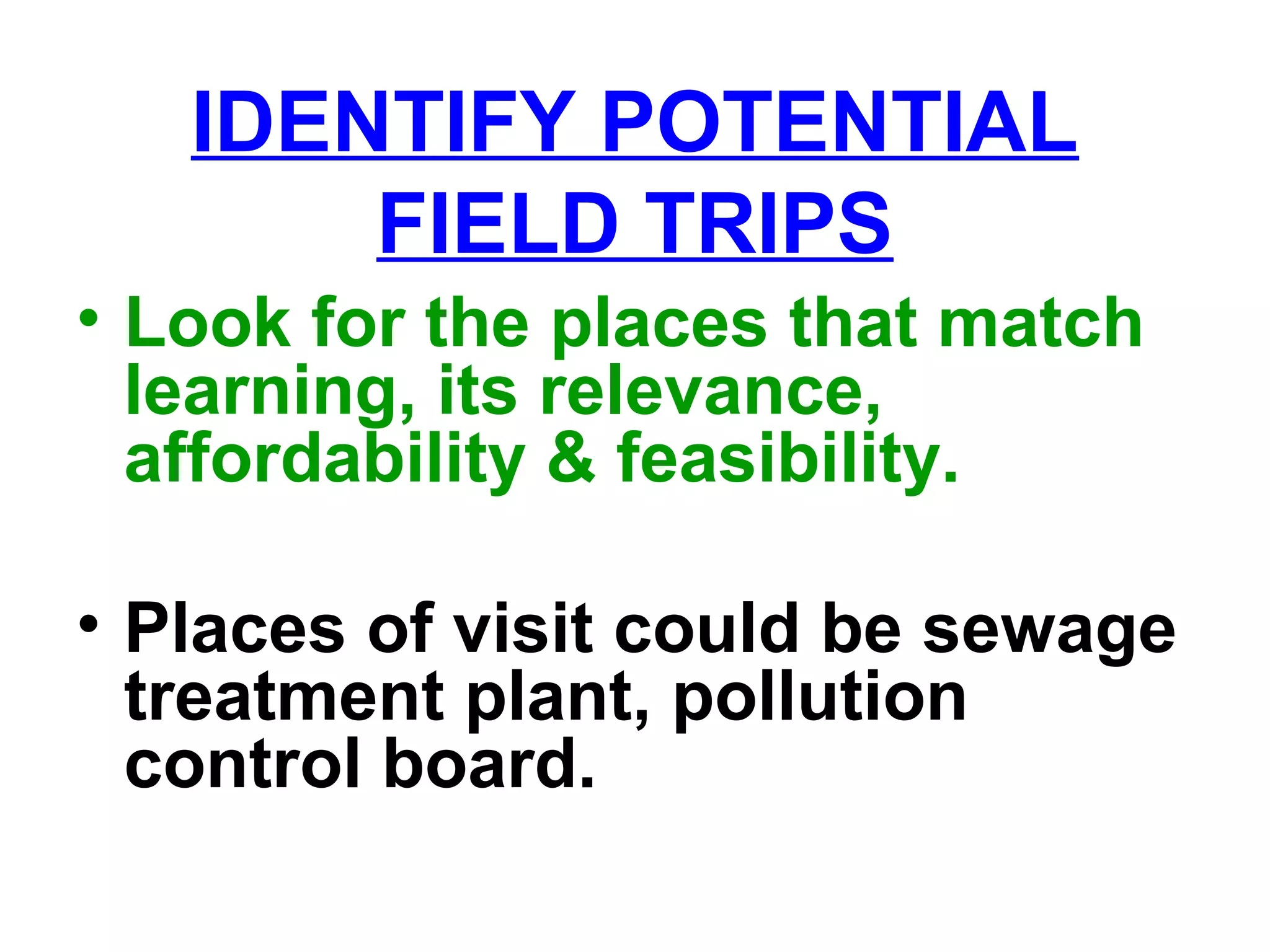 IDENTIFY POTENTIAL
FIELD TRIPS
• Look for the places that match
learning, its relevance,
affordability & feasibility.
• Places of visit could be sewage
treatment plant, pollution
control board.
 