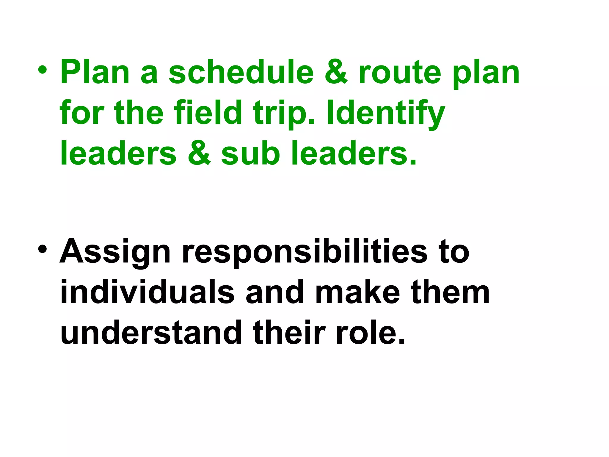 • Plan a schedule & route plan
for the field trip. Identify
leaders & sub leaders.
• Assign responsibilities to
individuals and make them
understand their role.
 
