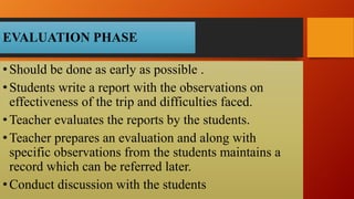 EVALUATION PHASE
•Should be done as early as possible .
•Students write a report with the observations on
effectiveness of the trip and difficulties faced.
•Teacher evaluates the reports by the students.
•Teacher prepares an evaluation and along with
specific observations from the students maintains a
record which can be referred later.
•Conduct discussion with the students
 