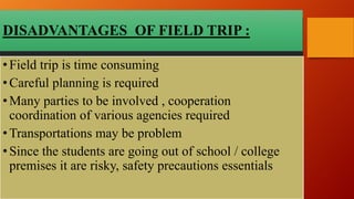 DISADVANTAGES OF FIELD TRIP :
•Field trip is time consuming
•Careful planning is required
•Many parties to be involved , cooperation
coordination of various agencies required
•Transportations may be problem
•Since the students are going out of school / college
premises it are risky, safety precautions essentials
 