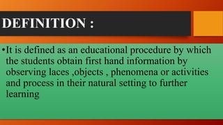 DEFINITION :
•It is defined as an educational procedure by which
the students obtain first hand information by
observing laces ,objects , phenomena or activities
and process in their natural setting to further
learning
 