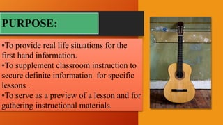 PURPOSE:
•To provide real life situations for the
first hand information.
•To supplement classroom instruction to
secure definite information for specific
lessons .
•To serve as a preview of a lesson and for
gathering instructional materials.
 