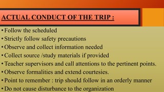 ACTUAL CONDUCT OF THE TRIP :
•Follow the scheduled
•Strictly follow safety precautions
•Observe and collect information needed
•Collect source /study materials if provided
•Teacher supervisors and call attentions to the pertinent points.
•Observe formalities and extend courtesies.
•Point to remember : trip should follow in an orderly manner
•Do not cause disturbance to the organization
 