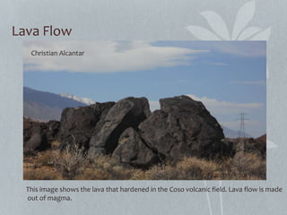 Lava Flow
Christian Alcantar
March 9th 2013
This image shows the lava that hardened in the Coso volcanic field. Lava flow is made
out of magma.
 