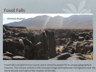 Fossil Falls
Fossil Falls is located in Inyo County and is visited by people for its unique geographical
Features. The volcanic activity in the mountain range and meltwater from glaciers near the
Sierra Nevada were part of the creation of the falls.
Christian Alcantar
March 9th 2013
 