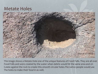 Metate Holes
This image shows a Metate Hole one of the unique features of Fossil Falls. They are all over
Fossil Falls and were created by the water when debris would hit the same area and cir-
Culate against the rock to create this smooth circular holes.The native people would use
The holes to make their food in as well.
Christian Alcantar
March 9th 2013
 