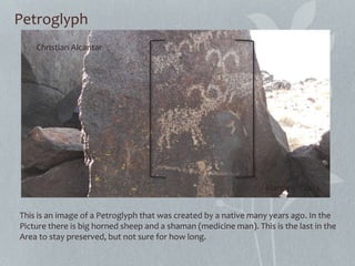 Petroglyph
This is an image of a Petroglyph that was created by a native many years ago. In the
Picture there is big horned sheep and a shaman (medicine man). This is the last in the
Area to stay preserved, but not sure for how long.
Christian Alcantar
March 9th 2013
 