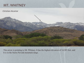MT. WHITNEY
This arrow is pointing to Mt. Whitney. It has the highest elevation of 14,505 feet, and
It is in the Sierra Nevada mountain range.
April 5th 2013
Christian Alcantar
 