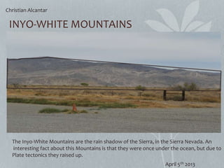 INYO-WHITE MOUNTAINS
The Inyo-White Mountains are the rain shadow of the Sierra, in the Sierra Nevada. An
interesting fact about this Mountains is that they were once under the ocean, but due to
Plate tectonics they raised up.
Christian Alcantar
April 5th 2013
 