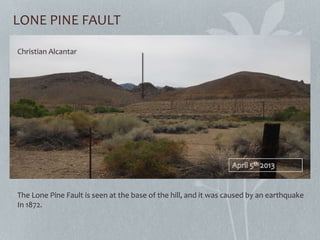 LONE PINE FAULT
The Lone Pine Fault is seen at the base of the hill, and it was caused by an earthquake
In 1872.
Christian Alcantar
 
