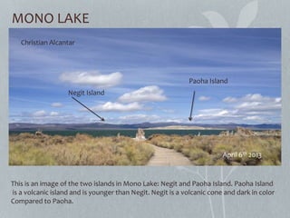 MONO LAKE
Christian Alcantar
April 6th 2013
Paoha Island
Negit Island
This is an image of the two islands in Mono Lake: Negit and Paoha Island. Paoha Island
is a volcanic island and is younger than Negit. Negit is a volcanic cone and dark in color
Compared to Paoha.
 