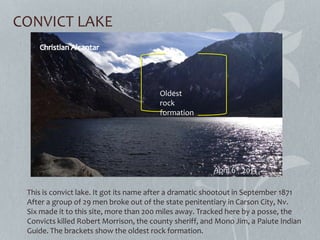 CONVICT LAKE
This is convict lake. It got its name after a dramatic shootout in September 1871
After a group of 29 men broke out of the state penitentiary in Carson City, Nv.
Six made it to this site, more than 200 miles away. Tracked here by a posse, the
Convicts killed Robert Morrison, the county sheriff, and Mono Jim, a Paiute Indian
Guide. The brackets show the oldest rock formation.
April 6th 2013
Oldest
rock
formation
 