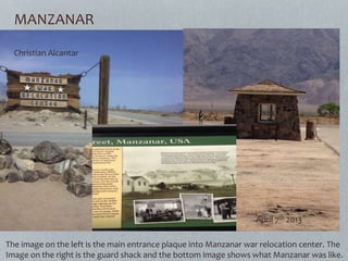 MANZANAR
The image on the left is the main entrance plaque into Manzanar war relocation center. The
Image on the right is the guard shack and the bottom image shows what Manzanar was like.
Christian Alcantar
April 7th 2013
 