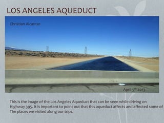 LOS ANGELES AQUEDUCT
This is the image of the Los Angeles Aqueduct that can be seen while driving on
Highway 395. It is important to point out that this aqueduct affects and affected some of
The places we visited along our trips.
Christian Alcantar
April 5th 2013
 