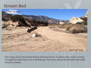 Stream Bed
This image shows the Stream Bed by Mormon Rocks. It used to have water running
Through the Cajon Pass, now is all dried up. The arrow shows the direction the water
Flowed in before.
Christian Alcantar
March 9th 2013
 