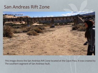 San Andreas Rift Zone
This image shows the San Andreas Rift Zone located at the Cajon Pass. It was created by
The southern segment of San Andreas fault.
Christian Alcantar
March 9th 2013
 