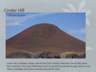 Cinder Hill
Cinder Hill, a balsatic cinder cone in the Coso Volcanic field near Fossil Falls State
Park. Activity in the Coso field dates from as recently as 500 years ago, which is why
There is obsidian and other minerals around the area.
Christian Alcantar
March 9th 2013
 