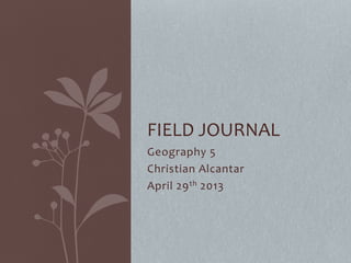 Geography 5
Christian Alcantar
April 29th 2013
FIELD JOURNAL
 