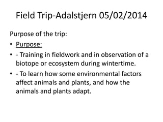 Field Trip-Adalstjern 05/02/2014
Purpose of the trip:
• Purpose:
• - Training in fieldwork and in observation of a
biotope or ecosystem during wintertime.
• - To learn how some environmental factors
affect animals and plants, and how the
animals and plants adapt.

 