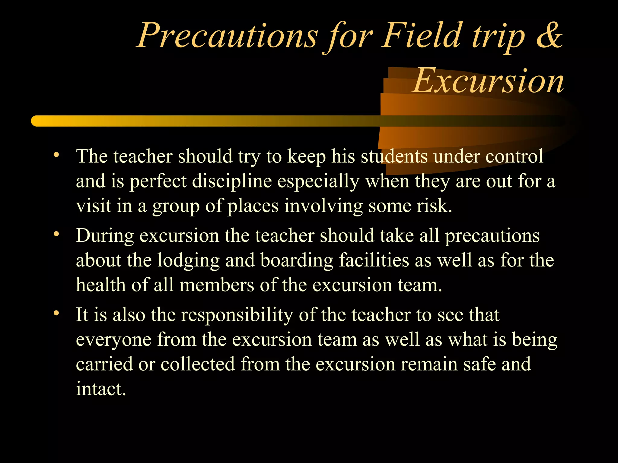 Precautions for Field trip &
Excursion
• The teacher should try to keep his students under control
and is perfect discipline especially when they are out for a
visit in a group of places involving some risk.
• During excursion the teacher should take all precautions
about the lodging and boarding facilities as well as for the
health of all members of the excursion team.
• It is also the responsibility of the teacher to see that
everyone from the excursion team as well as what is being
carried or collected from the excursion remain safe and
intact.
 