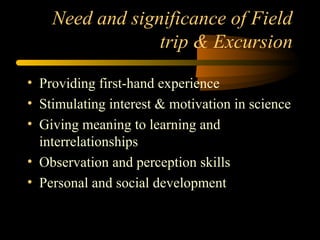Need and significance of Field
trip & Excursion
• Providing first-hand experience
• Stimulating interest & motivation in science
• Giving meaning to learning and
interrelationships
• Observation and perception skills
• Personal and social development
 