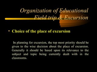 Organization of Educational
Field trip & Excursion
• Choice of the place of excursion
In planning for excursion, the top most priority should be
given to the wise decision about the place of excursion.
Generally it should be based upon its relevance to the
subject and topic being currently dealt with in the
classrooms.
 