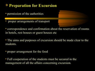  Preparation for Excursion
• permission of the authorities
• proper arrangements of transport
• correspondence and confirmation about the reservation of rooms
in hotels, rest houses or guest houses etc
• The aims and purposes of excursion should be made clear to the
students.
• proper arrangement for the food
• Full cooperation of the students must be secured in the
management of all the affairs concerning excursion.
 