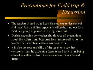 Precautions for Field trip &
Excursion
• The teacher should try to keep his students under control
and is perfect discipline especially when they are out for a
visit in a group of places involving some risk.
• During excursion the teacher should take all precautions
about the lodging and boarding facilities as well as for the
health of all members of the excursion team.
• It is also the responsibility of the teacher to see that
everyone from the excursion team as well as what is being
carried or collected from the excursion remain safe and
intact.
 