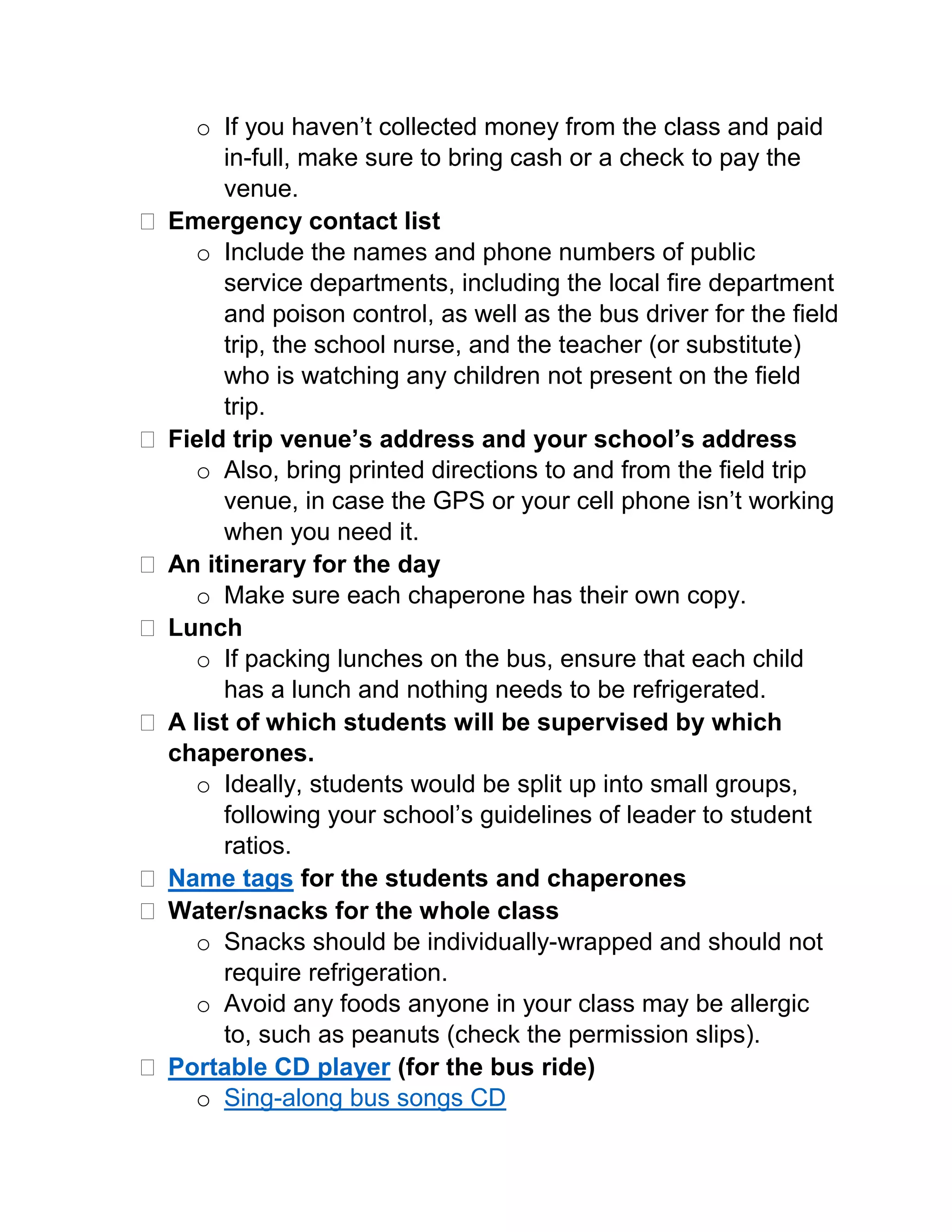  Emergency contact list
o Include the names and phone numbers of public service
departments, including the local fire department and poison
control, as well as the bus driver for the field trip, the school
nurse, and the teacher (or substitute) who is watching any
children not present on the field trip.
 Field trip venue’s address and your school’s address
o Also, bring printed directions to and from the field trip
venue, in case the GPS or your cell phone isn’t working
when you need it.
 An itinerary for the day
o Make sure each chaperone has their own copy.
 Lunch
o If packing lunches on the bus, ensure that each child has a
lunch and nothing needs to be refrigerated.
 A list of which students will be supervised by which
chaperones.
o Ideally, students would be split up into small groups,
following your school’s guidelines of leader to student
ratios.
 Name tags for the students and chaperones
 Water/snacks for the whole class
o Snacks should be individually-wrapped and should not
require refrigeration.
o Avoid any foods anyone in your class may be allergic to,
such as peanuts (check the permission slips).
 Portable CD player (for the bus ride)
o Sing-along bus songs CD
For more ideas and activities for teachers, visit our Resource Café at:
www.shopbecker.com/resources/
 