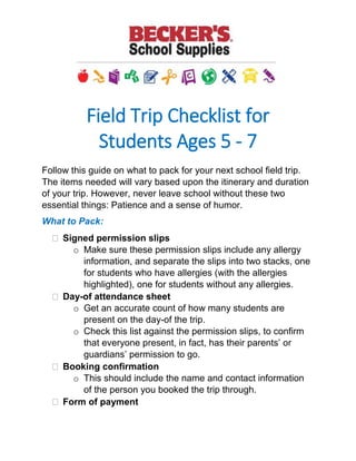 Field Trip Checklist for
Students Ages 5 - 7
Follow this guide on what to pack for your next school field trip. The
items needed will vary based upon the itinerary and duration of your
trip. However, never leave school without these two essential things:
Patience and a sense of humor.
What to Pack:
 Signed permission slips
o Make sure these permission slips include any allergy
information, and separate the slips into two stacks, one for
students who have allergies (with the allergies highlighted),
one for students without any allergies.
 Day-of attendance sheet
o Get an accurate count of how many students are present
on the day-of the trip.
o Check this list against the permission slips, to confirm that
everyone present, in fact, has their parents’ or guardians’
permission to go.
 Booking confirmation
o This should include the name and contact information of
the person you booked the trip through.
 Form of payment
o If you haven’t collected money from the class and paid in-
full, make sure to bring cash or a check to pay the venue.
 