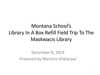 Montana School’s 
Library In A Box Refill Field Trip To The 
Maskwacis Library 
December 8, 2014 
Prepared by Manisha Khetarpal 
1 
 