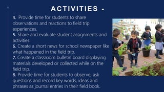 ACTIVITIES -
15
4. Provide time for students to share
observations and reactions to field trip
experiences.
5. Share and evaluate student assignments and
activities.
6. Create a short news for school newspaper like
what happened in the field trip.
7. Create a classroom bulletin board displaying
materials developed or collected while on the
field trip.
8. Provide time for students to observe, ask
questions and record key words, ideas and
phrases as journal entries in their field book.
 