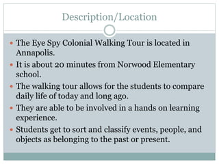 Description/Location
 The Eye Spy Colonial Walking Tour is located in
Annapolis.
 It is about 20 minutes from Norwood Elementary
school.
 The walking tour allows for the students to compare
daily life of today and long ago.
 They are able to be involved in a hands on learning
experience.
 Students get to sort and classify events, people, and
objects as belonging to the past or present.
 