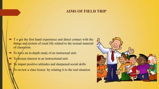 AIMS OF FIELD TRIP
 T o get the first hand experience and direct contact with the
things and system of renal life related to the textual material
of classroom.
 To have an in-depth study of an instructual unit.
 To arouse interest in an instructional unit.
 To impart positive attitudes and sharpened social skills
 To review a class lesson by relating it to the real situation
 