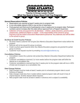 Teacher & Group Leader Packet:
What You Need to Know About Field Trip Programs

General Reservations Policies
 Reservations are required at least 5 weeks prior to program date.
 A non-refundable deposit of $50 is due at time of reservation.
 Final payment and final count of participants is due 4 weeks prior to program date. Participant
numbers cannot increase after this date without approval from a Program Supervisor.
 Collection of funds and payment for all attendees – children, adults (teachers, parents and/or
chaperones), additional children or adults – is the responsibility of the school or group.
Payment must be made to Education Reservations personnel. Any balances due will be billed
to the school or group.
No-Show & Credit Voucher Policies
 No-show means customer did not give Zoo Atlanta’s Education Department notice before the
program.
 Refunds will not be issued for group no-shows.
 Credit vouchers good towards other Zoo Atlanta Education programs are granted for partial
group no-shows.
 Customer must request voucher by emailing education@zooatlanta.org
Cancellation Policies
 Cancellation means the customer did contact Zoo Atlanta’s Education Department before the
program.
 Customer cancellations received 2 or more weeks before the program date will forfeit the
deposit as a cancellation fee.
 Customer cancellations received less than 2 weeks prior to the program date will incur a 50%
of total cost of program as a cancellation fee.
Date Change Policies
 Date changes must be made at least 2 weeks prior to scheduled program date to avoid
forfeiture of deposit.
 Date changes made less than 2 weeks before original program date will result in loss of
original deposit. Another deposit will be required.
 New program date must be at least 5 weeks in advance and is subject to availability

 