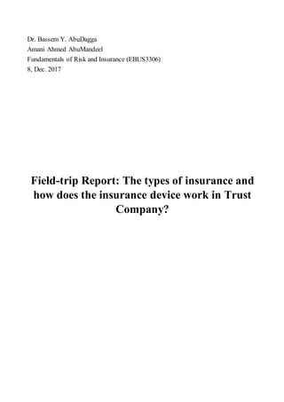 AbuDaggaY.BassemDr.
AbuMandeelAhmedAmani
(EBUS3306)InsuranceandRiskofFundamentals
2017Dec.8,
The types of insurance andReport:trip-Field
how does the insurance device work in Trust
Company?
 
